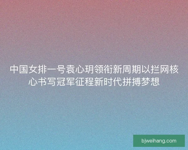 中国女排一号袁心玥领衔新周期以拦网核心书写冠军征程新时代拼搏梦想