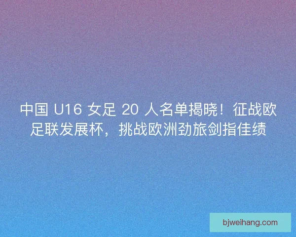 中国 U16 女足 20 人名单揭晓！征战欧足联发展杯，挑战欧洲劲旅剑指佳绩