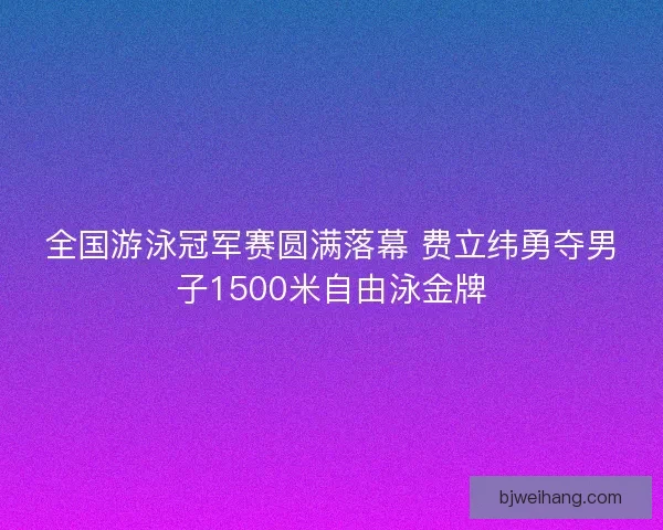 全国游泳冠军赛圆满落幕 费立纬勇夺男子1500米自由泳金牌