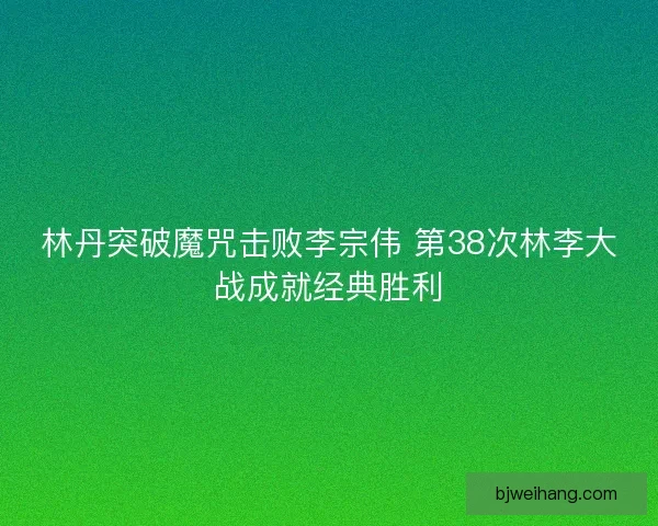 林丹突破魔咒击败李宗伟 第38次林李大战成就经典胜利