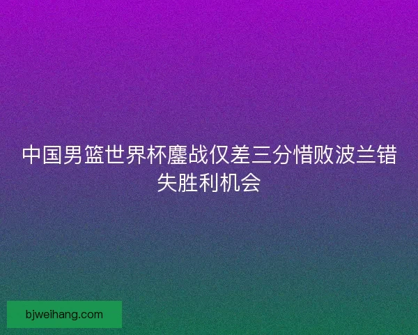 中国男篮世界杯鏖战仅差三分惜败波兰错失胜利机会