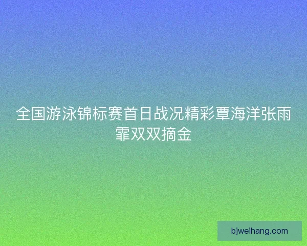 全国游泳锦标赛首日战况精彩覃海洋张雨霏双双摘金